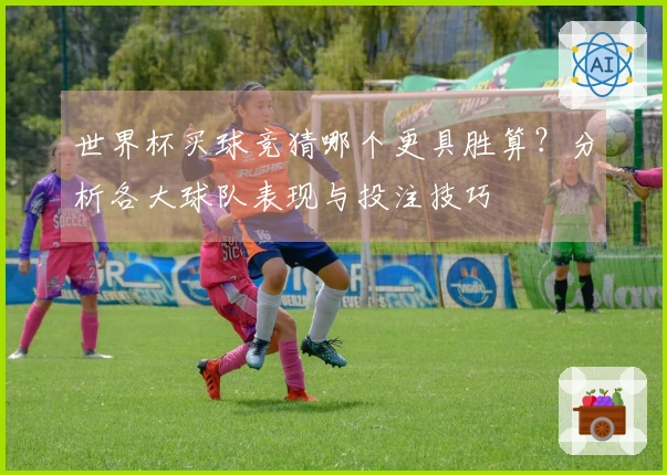世界杯买球竞猜哪个更具胜算？分析各大球队表现与投注技巧
