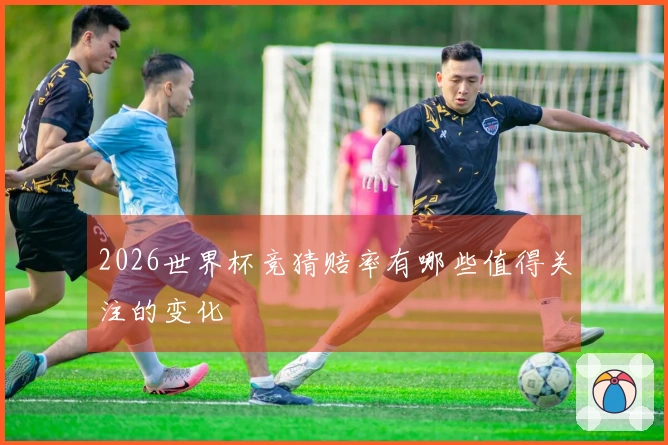 2026世界杯竞猜赔率有哪些值得关注的变化