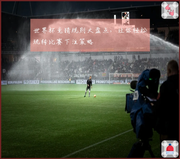 世界杯竞猜规则大盘点，让你轻松玩转比赛下注策略